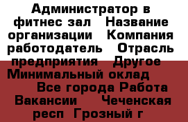 Администратор в фитнес-зал › Название организации ­ Компания-работодатель › Отрасль предприятия ­ Другое › Минимальный оклад ­ 25 000 - Все города Работа » Вакансии   . Чеченская респ.,Грозный г.